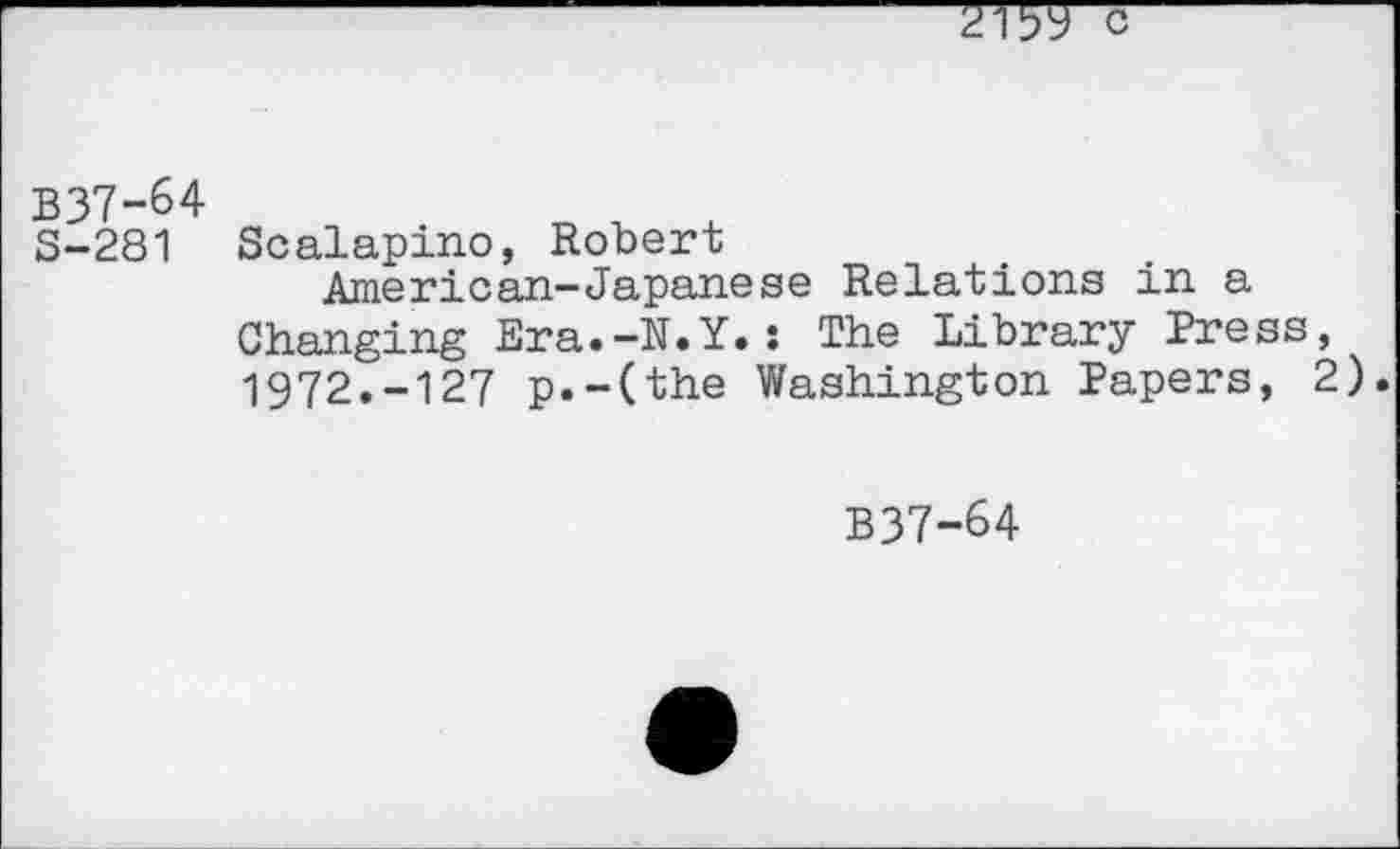 ﻿B37-64
S-281 Scalapino, Robert
American-Japanese Relations in a Changing Era.-N.Y.: The Library Press, 1972.-127 p.-(the Washington Papers, 2).
B37-64